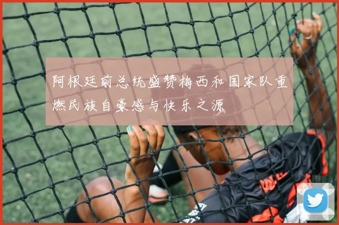 阿根廷前总统盛赞梅西和国家队重燃民族自豪感与快乐之源
