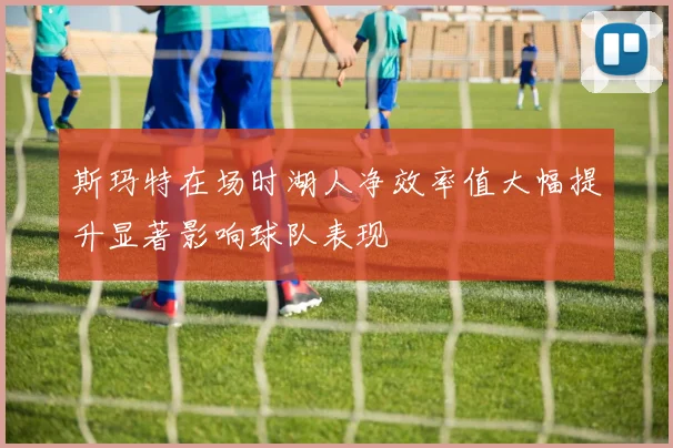 斯玛特在场时湖人净效率值大幅提升显著影响球队表现
