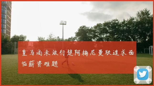 皇马尚未放行楚阿梅尼曼联追求面临薪资难题