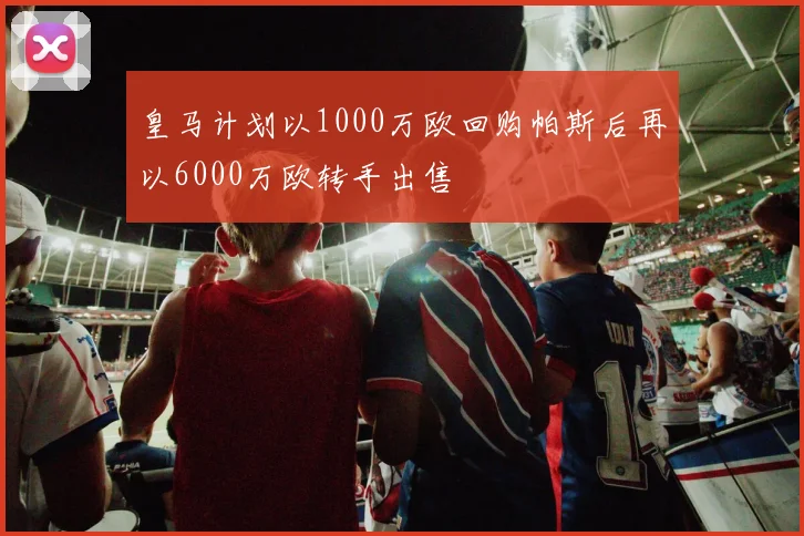 皇马计划以1000万欧回购帕斯后再以6000万欧转手出售