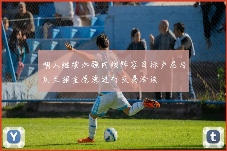 湖人继续加强内线阵容目标卢尼与瓦兰掘金愿意进行交易洽谈