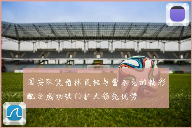 国安队凭借林良铭与曹永竞的精彩配合成功破门扩大领先优势