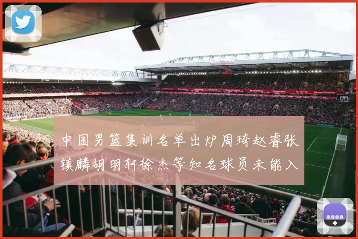 中国男篮集训名单出炉周琦赵睿张镇麟胡明轩徐杰等知名球员未能入选