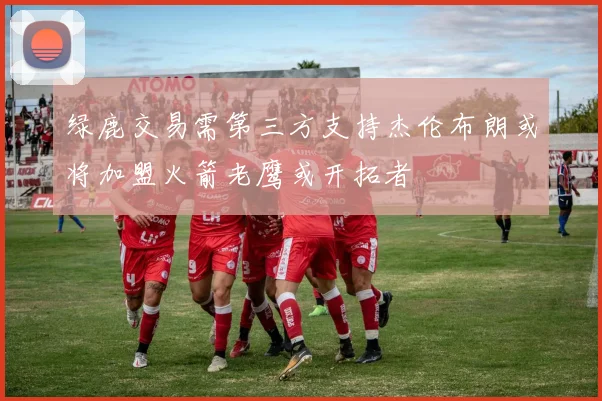 绿鹿交易需第三方支持杰伦布朗或将加盟火箭老鹰或开拓者