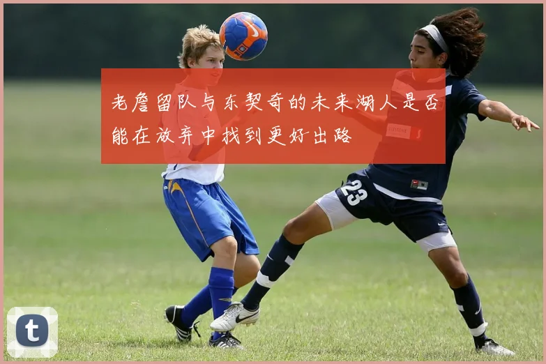 老詹留队与东契奇的未来湖人是否能在放弃中找到更好出路
