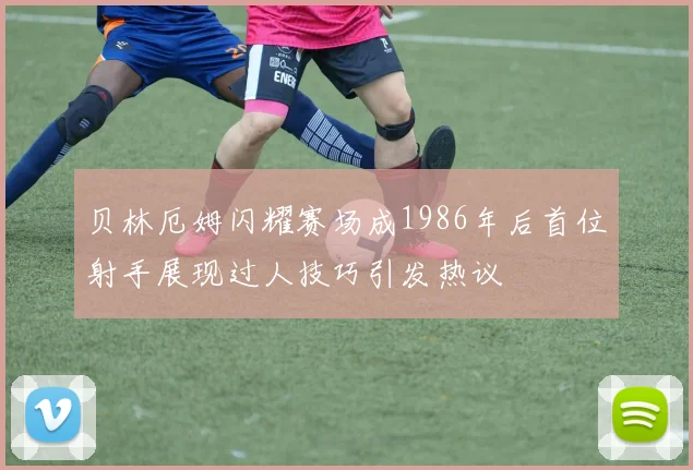 贝林厄姆闪耀赛场成1986年后首位射手展现过人技巧引发热议