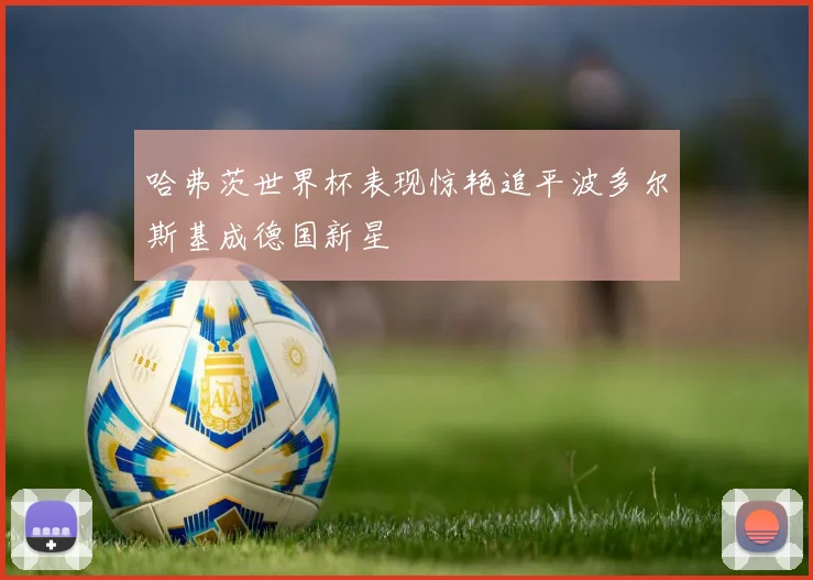 哈弗茨世界杯表现惊艳追平波多尔斯基成德国新星