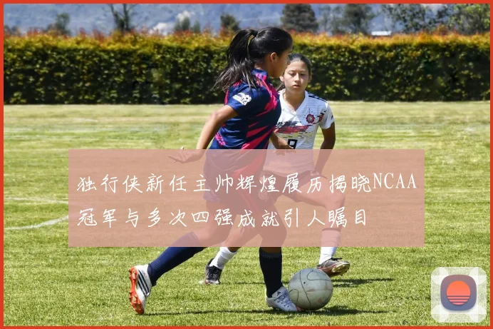 独行侠新任主帅辉煌履历揭晓NCAA冠军与多次四强成就引人瞩目