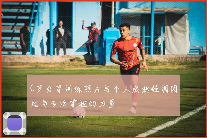 C罗分享训练照片与个人成就强调团结与专注掌控的力量