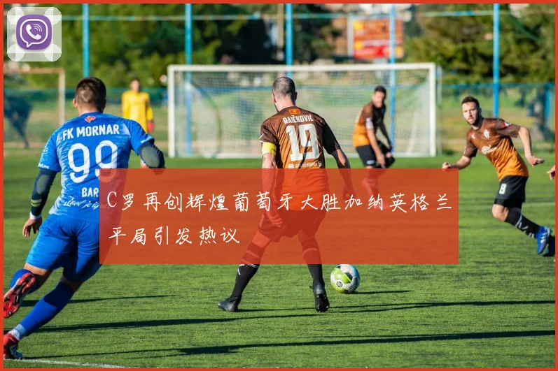C罗再创辉煌葡萄牙大胜加纳英格兰平局引发热议