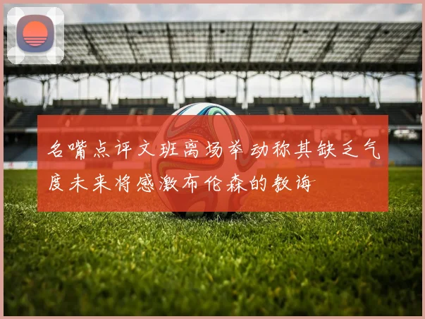 名嘴点评文班离场举动称其缺乏气度未来将感激布伦森的教诲