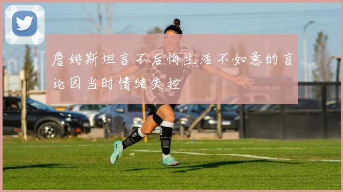 詹姆斯坦言不后悔生活不如意的言论因当时情绪失控