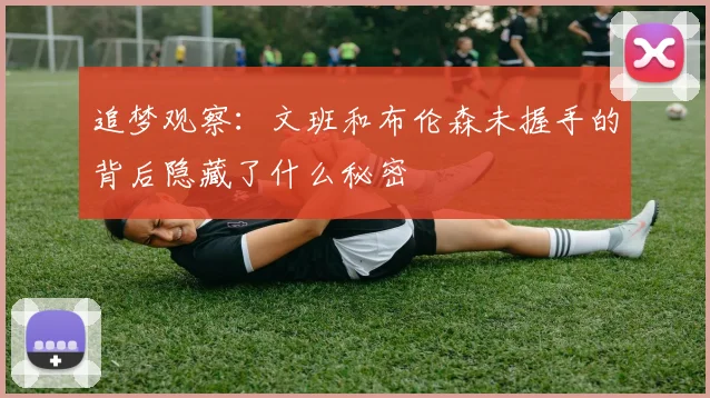 追梦观察：文班和布伦森未握手的背后隐藏了什么秘密
