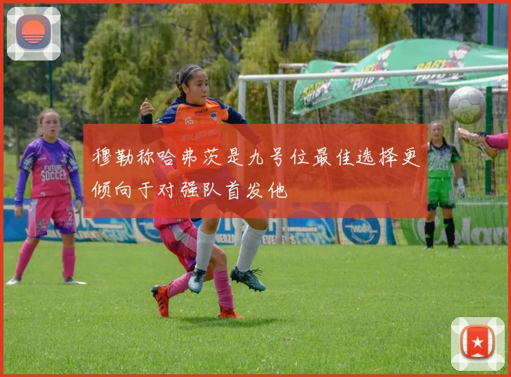 穆勒称哈弗茨是九号位最佳选择更倾向于对强队首发他