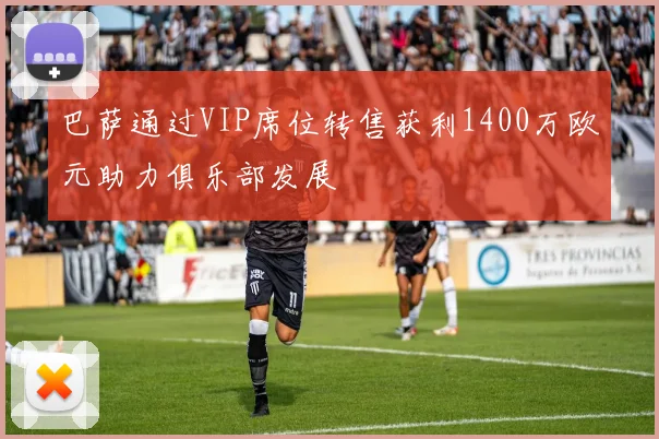 巴萨通过VIP席位转售获利1400万欧元助力俱乐部发展