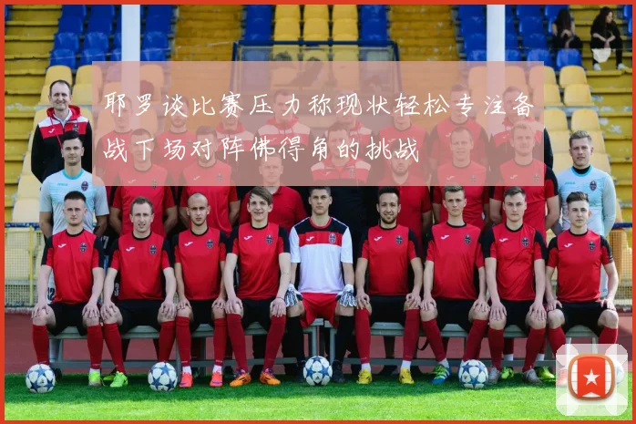 耶罗谈比赛压力称现状轻松专注备战下场对阵佛得角的挑战