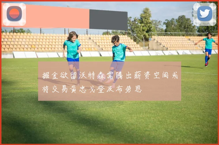 掘金欲留沃特森需腾出薪资空间或将交易黄忠戈登及布劳恩