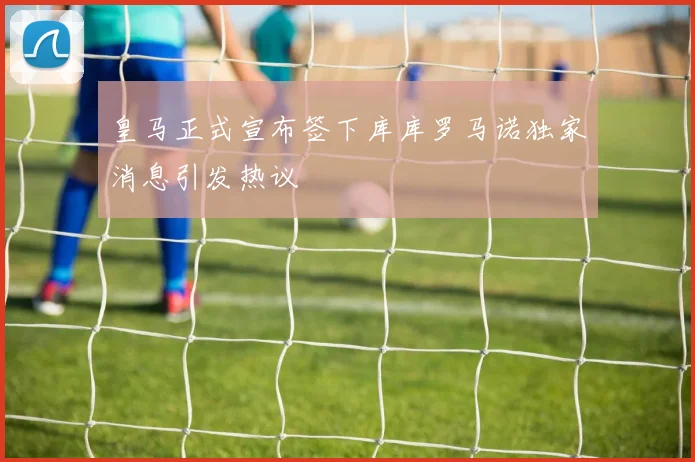 皇马正式宣布签下库库罗马诺独家消息引发热议